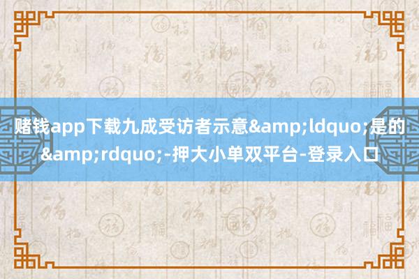 賭錢app下載九成受訪者示意“是的”-押大小單雙平臺(tái)-登錄入口