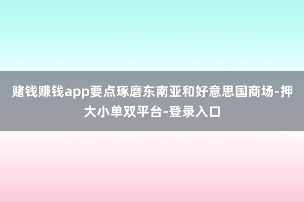 賭錢賺錢app要點琢磨東南亞和好意思國商場-押大小單雙平臺-登錄入口