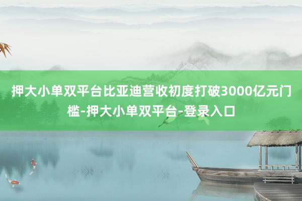 押大小單雙平臺比亞迪營收初度打破3000億元門檻-押大小單雙平臺-登錄入口