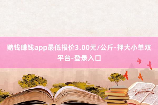 賭錢賺錢app最低報(bào)價(jià)3.00元/公斤-押大小單雙平臺(tái)-登錄入口
