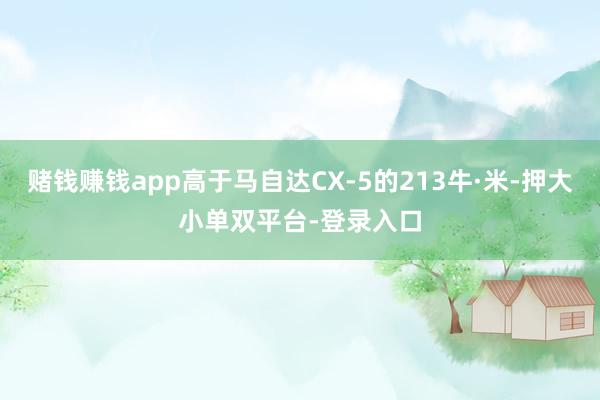 賭錢賺錢app高于馬自達CX-5的213牛·米-押大小單雙平臺-登錄入口