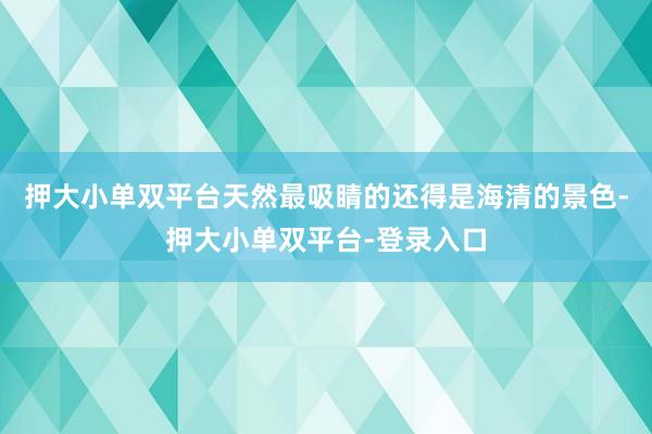 押大小單雙平臺天然最吸睛的還得是海清的景色-押大小單雙平臺-登錄入口