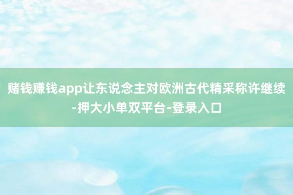 賭錢賺錢app讓東說念主對歐洲古代精采稱許繼續-押大小單雙平臺-登錄入口