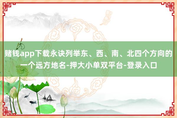 賭錢app下載永訣列舉東、西、南、北四個方向的一個遠方地名-押大小單雙平臺-登錄入口
