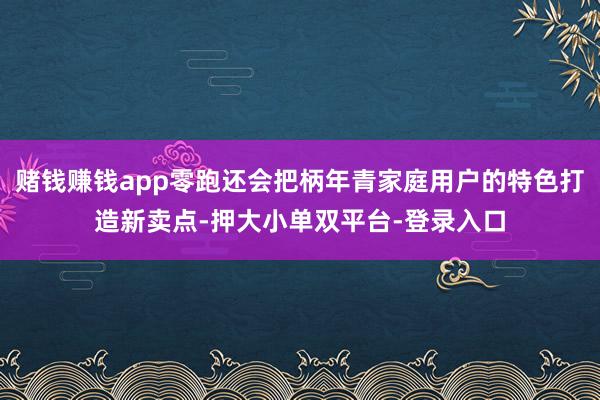 賭錢賺錢app零跑還會把柄年青家庭用戶的特色打造新賣點-押大小單雙平臺-登錄入口