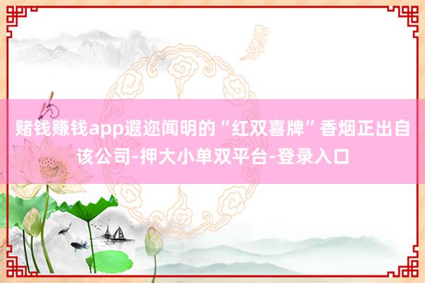 賭錢賺錢app遐邇聞明的“紅雙喜牌”香煙正出自該公司-押大小單雙平臺-登錄入口