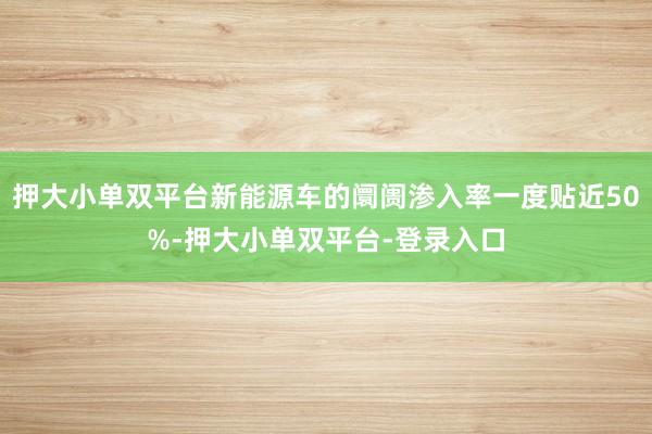 押大小單雙平臺新能源車的阛阓滲入率一度貼近50%-押大小單雙平臺-登錄入口