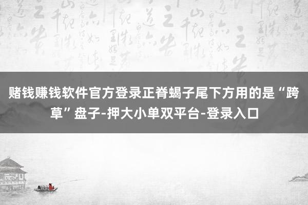 賭錢賺錢軟件官方登錄正脊蝎子尾下方用的是“跨草”盤子-押大小單雙平臺-登錄入口