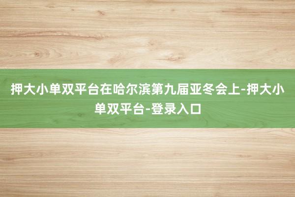 押大小單雙平臺(tái)在哈爾濱第九屆亞冬會(huì)上-押大小單雙平臺(tái)-登錄入口