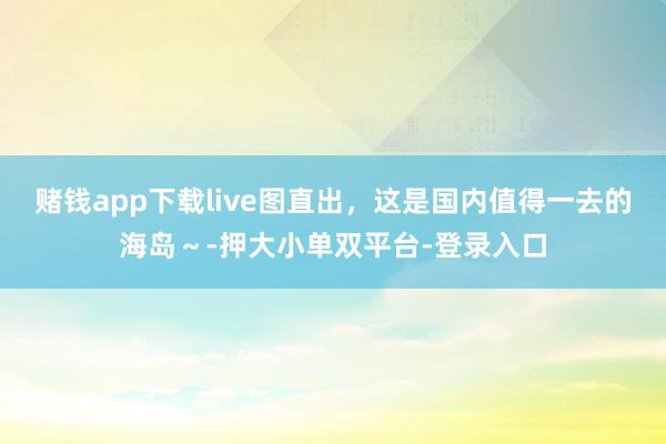 賭錢app下載live圖直出，這是國內值得一去的海島～-押大小單雙平臺-登錄入口
