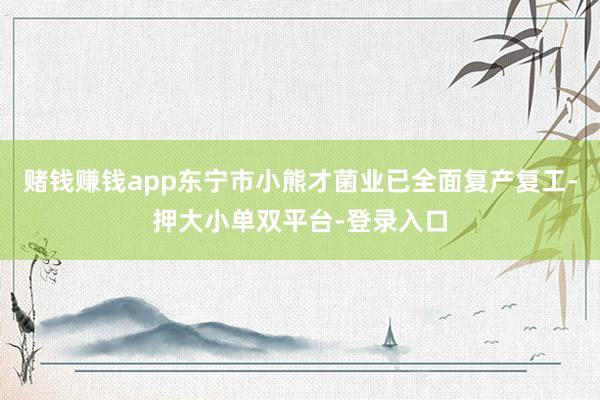 賭錢賺錢app東寧市小熊才菌業已全面復產復工-押大小單雙平臺-登錄入口