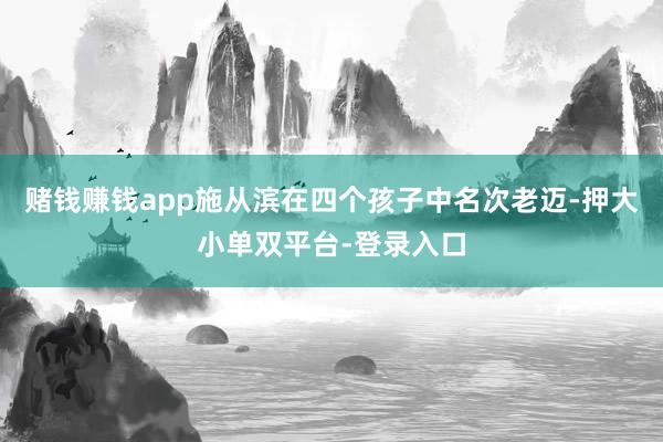 賭錢賺錢app施從濱在四個孩子中名次老邁-押大小單雙平臺-登錄入口