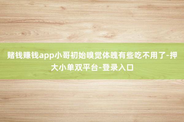 賭錢賺錢app小哥初始嗅覺體魄有些吃不用了-押大小單雙平臺-登錄入口