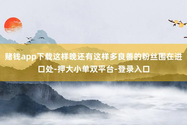 賭錢app下載這樣晚還有這樣多良善的粉絲圍在進口處-押大小單雙平臺-登錄入口