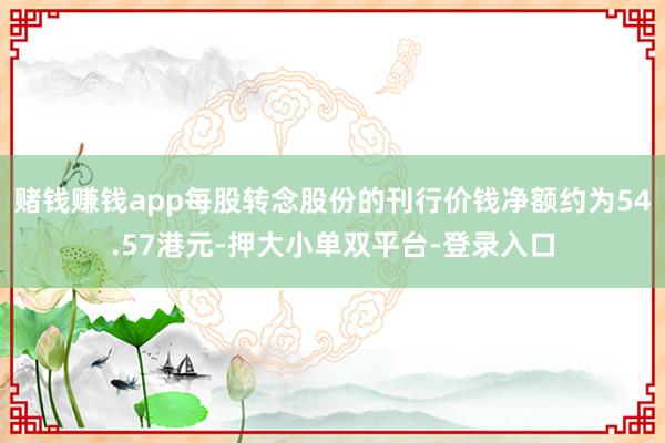 賭錢賺錢app每股轉(zhuǎn)念股份的刊行價(jià)錢凈額約為54.57港元-押大小單雙平臺(tái)-登錄入口