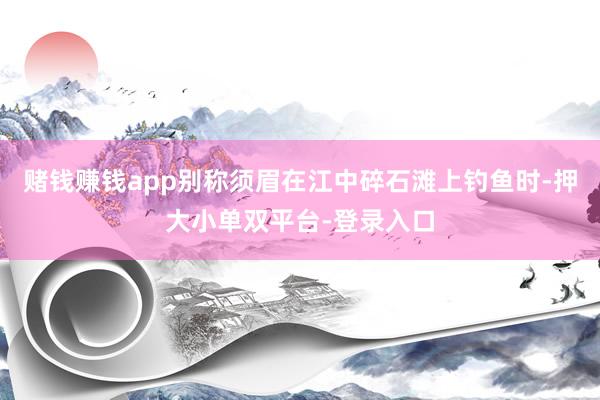 賭錢賺錢app別稱須眉在江中碎石灘上釣魚時-押大小單雙平臺-登錄入口