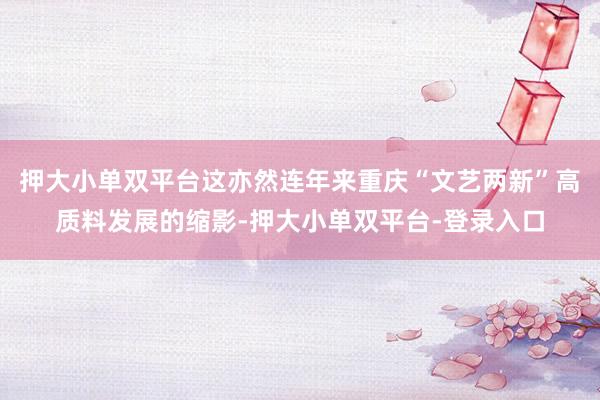 押大小單雙平臺這亦然連年來重慶“文藝兩新”高質(zhì)料發(fā)展的縮影-押大小單雙平臺-登錄入口