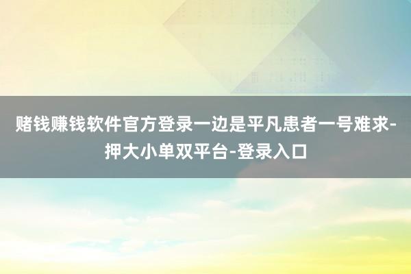 賭錢(qián)賺錢(qián)軟件官方登錄一邊是平凡患者一號(hào)難求-押大小單雙平臺(tái)-登錄入口