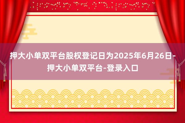 押大小單雙平臺股權(quán)登記日為2025年6月26日-押大小單雙平臺-登錄入口