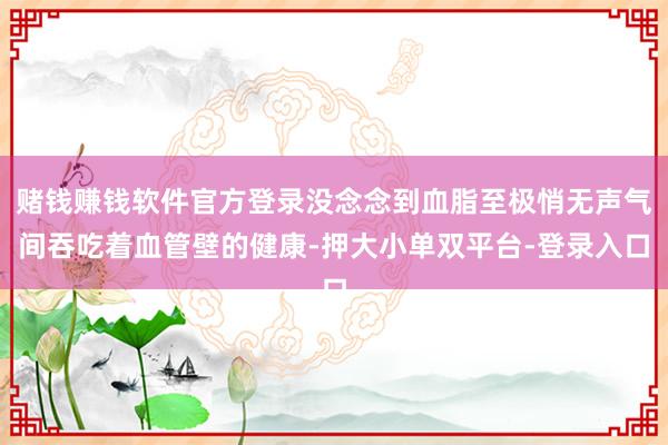 賭錢賺錢軟件官方登錄沒念念到血脂至極悄無聲氣間吞吃著血管壁的健康-押大小單雙平臺-登錄入口