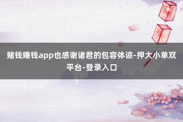 賭錢賺錢app也感謝諸君的包容體諒-押大小單雙平臺-登錄入口