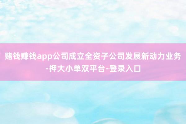 賭錢賺錢app公司成立全資子公司發展新動力業務-押大小單雙平臺-登錄入口