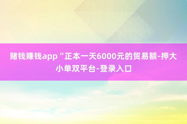 賭錢賺錢app“正本一天6000元的貿易額-押大小單雙平臺-登錄入口