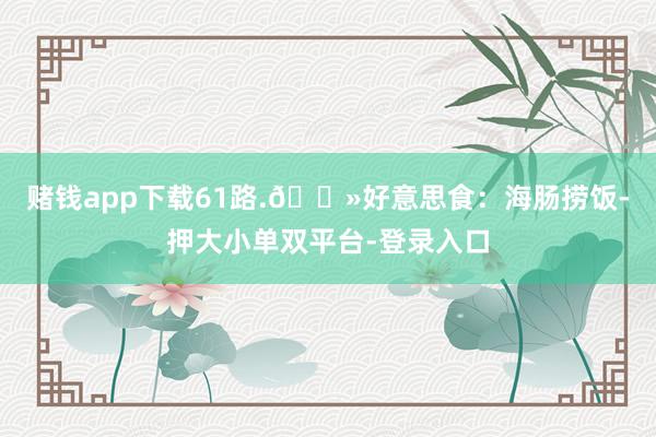 賭錢app下載61路.??好意思食:海腸撈飯-押大小單雙平臺-登錄入口