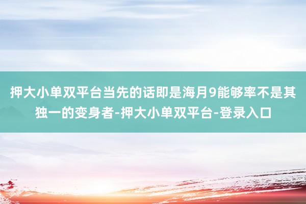 押大小單雙平臺(tái)當(dāng)先的話即是海月9能夠率不是其獨(dú)一的變身者-押大小單雙平臺(tái)-登錄入口