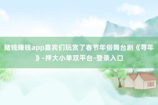 賭錢賺錢app嘉賓們玩賞了春節年俗舞臺劇《尋年》-押大小單雙平臺-登錄入口