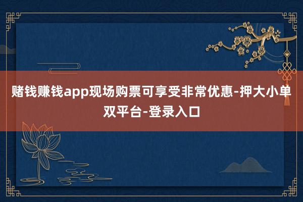 賭錢賺錢app現場購票可享受非常優惠-押大小單雙平臺-登錄入口