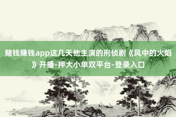賭錢賺錢app這幾天他主演的刑偵劇《風中的火焰》開播-押大小單雙平臺-登錄入口