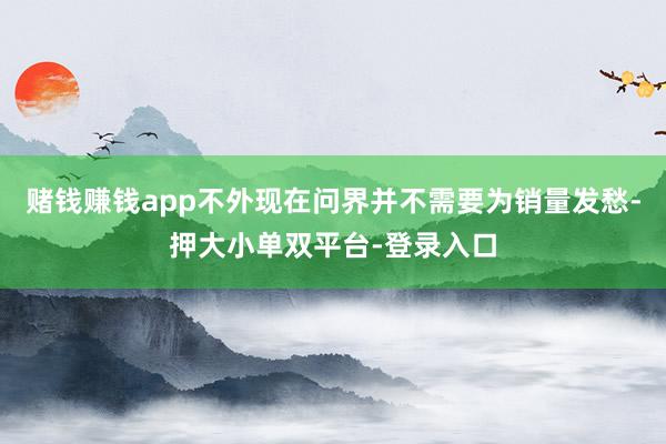 賭錢賺錢app不外現(xiàn)在問(wèn)界并不需要為銷量發(fā)愁-押大小單雙平臺(tái)-登錄入口