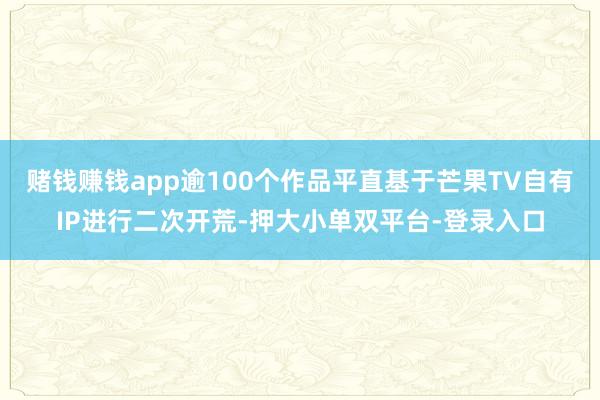 賭錢賺錢app逾100個作品平直基于芒果TV自有IP進行二次開荒-押大小單雙平臺-登錄入口