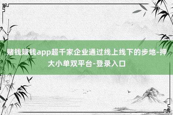賭錢賺錢app超千家企業通過線上線下的步地-押大小單雙平臺-登錄入口