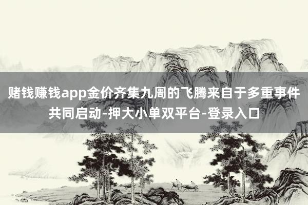 賭錢賺錢app金價齊集九周的飛騰來自于多重事件共同啟動-押大小單雙平臺-登錄入口