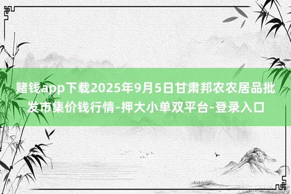 賭錢app下載2025年9月5日甘肅邦農農居品批發市集價錢行情-押大小單雙平臺-登錄入口