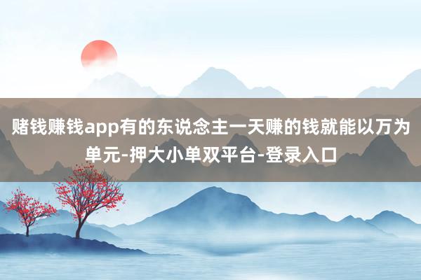 賭錢賺錢app有的東說念主一天賺的錢就能以萬為單元-押大小單雙平臺-登錄入口
