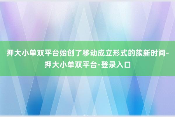 押大小單雙平臺始創了移動成立形式的簇新時間-押大小單雙平臺-登錄入口