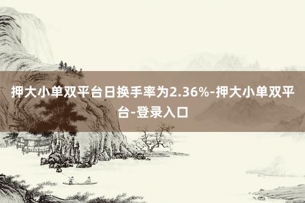 押大小單雙平臺(tái)日換手率為2.36%-押大小單雙平臺(tái)-登錄入口