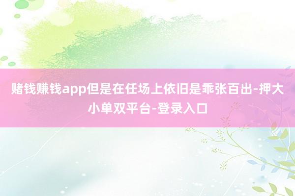 賭錢賺錢app但是在任場上依舊是乖張百出-押大小單雙平臺-登錄入口