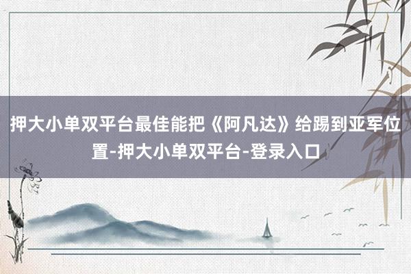 押大小單雙平臺(tái)最佳能把《阿凡達(dá)》給踢到亞軍位置-押大小單雙平臺(tái)-登錄入口