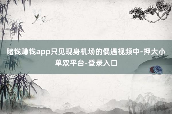 賭錢(qián)賺錢(qián)app只見(jiàn)現(xiàn)身機(jī)場(chǎng)的偶遇視頻中-押大小單雙平臺(tái)-登錄入口
