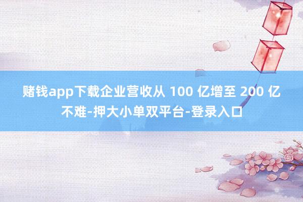 賭錢app下載企業(yè)營收從 100 億增至 200 億不難-押大小單雙平臺-登錄入口