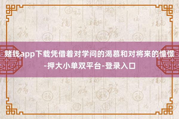 賭錢(qián)app下載憑借著對(duì)學(xué)問(wèn)的渴慕和對(duì)將來(lái)的憧憬-押大小單雙平臺(tái)-登錄入口