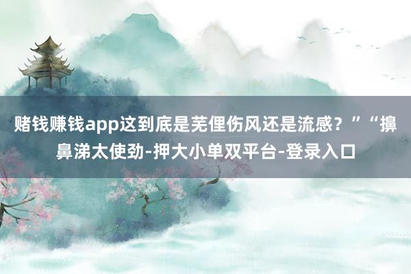 賭錢賺錢app這到底是蕪俚傷風(fēng)還是流感?”“擤鼻涕太使勁-押大小單雙平臺(tái)-登錄入口